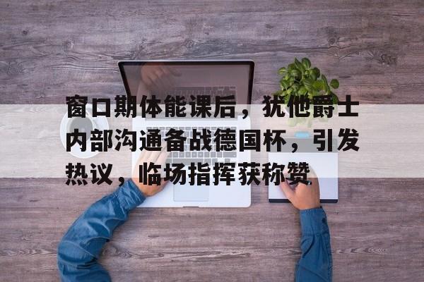 包含窗口期体能课后，犹他爵士内部沟通备战德国杯，引发热议，临场指挥获称赞的词条-九游登录入口